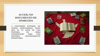 AS CEBs NO
DOCUMENTO DE
APARECIDA
A CONVERSÃO PASTORAL DE
NOSSAS COMUNIDADES EXIGE
QUE SE VÁ ALÉM DE UMA
PASTORAL DE MERA
CONSERVAÇÃO PARA UMA
PASTORAL DECIDIDAMENTE
MISSIONÁRIA.
 