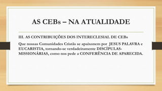 AS CEBs – NA ATUALIDADE
III. AS CONTRIBUIÇÕES DOS INTERECLESIAL DE CEBs
Que nossas Comunidades Cristãs se apaixonem por JESUS PALAVRA e
EUCARISTIA, tornando-se verdadeiramente DISCÍPULAS-
MISSIONÁRIAS, como nos pede a CONFERÊNCIA DE APARECIDA.
 