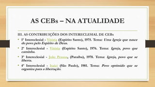 AS CEBs – NA ATUALIDADE
III. AS CONTRIBUIÇÕES DOS INTERECLESIAL DE CEBs
• 1º Intereclesial - Vitória (Espírito Santo), 1975. Tema: Uma Igreja que nasce
do povo pelo Espírito de Deus.
• 2º Intereclesial - Vitória (Espírito Santo), 1976. Tema: Igreja, povo que
caminha.
• 3º Intereclesial - João Pessoa, (Paraíba), 1978. Tema: Igreja, povo que se
liberta.
• 4º Intereclesial - Itaici (São Paulo), 1981. Tema: Povo oprimido que se
organiza para a libertação.
 