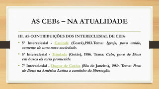 AS CEBs – NA ATUALIDADE
III. AS CONTRIBUIÇÕES DOS INTERECLESIAL DE CEBs
• 5º Intereclesial - Canindé (Ceará),1983.Tema: Igreja, povo unido,
semente de uma nova sociedade.
• 6º Intereclesial - Trindade (Goiás), 1986. Tema: Cebs, povo de Deus
em busca da terra prometida.
• 7º Intereclesial - Duque de Caxias (Rio de Janeiro), 1989. Tema: Povo
de Deus na América Latina a caminho da libertação.
 