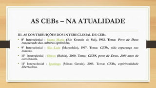 AS CEBs – NA ATUALIDADE
III. AS CONTRIBUIÇÕES DOS INTERECLESIAL DE CEBs
• 8º Intereclesial - Santa Maria (Rio Grande do Sul), 1992. Tema: Povo de Deus
renascendo das culturas oprimidas.
• 9º Intereclesial - São Luís (Maranhão), 1997. Tema: CEBs, vida esperança nas
massas.
• 10º Intereclesial - Ilhéus (Bahia), 2000. Tema: CEBS, povo de Deus, 2000 anos de
caminhada.
• 11º Intereclesial - Ipatinga (Minas Gerais), 2005. Tema: CEBs, espiritualidade
libertadora.
 
