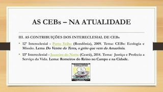 AS CEBs – NA ATUALIDADE
III. AS CONTRIBUIÇÕES DOS INTERECLESIAL DE CEBs
• 12º Intereclesial - Porto Velho (Rondônia), 2009. Tema: CEBs: Ecologia e
Missão. Lema Do Ventre da Terra, o grito que vem da Amazônia.
• 13º Intereclesial - Juazeiro do Norte (Ceará), 2014. Tema: Justiça e Profecia a
Serviço da Vida. Lema: Romeiros do Reino no Campo e na Cidade.
 