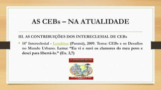 AS CEBs – NA ATUALIDADE
III. AS CONTRIBUIÇÕES DOS INTERECLESIAL DE CEBs
• 14º Intereclesial - Londrina (Paraná), 2009. Tema: CEBs e os Desafios
no Mundo Urbano. Lema: “Eu vi e ouvi os clamores do meu povo e
desci para libertá-lo.” (Ex. 3,7)
 