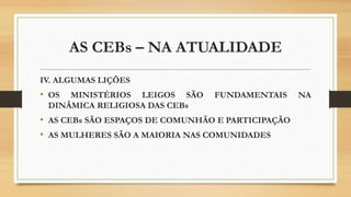 AS CEBs – NA ATUALIDADE
IV. ALGUMAS LIÇÕES
• OS MINISTÉRIOS LEIGOS SÃO FUNDAMENTAIS NA
DINÂMICA RELIGIOSA DAS CEBs
• AS CEBs SÃO ESPAÇOS DE COMUNHÃO E PARTICIPAÇÃO
• AS MULHERES SÃO A MAIORIA NAS COMUNIDADES
 