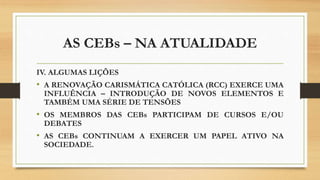 AS CEBs – NA ATUALIDADE
IV. ALGUMAS LIÇÕES
• A RENOVAÇÃO CARISMÁTICA CATÓLICA (RCC) EXERCE UMA
INFLUÊNCIA – INTRODUÇÃO DE NOVOS ELEMENTOS E
TAMBÉM UMA SÉRIE DE TENSÕES
• OS MEMBROS DAS CEBs PARTICIPAM DE CURSOS E/OU
DEBATES
• AS CEBs CONTINUAM A EXERCER UM PAPEL ATIVO NA
SOCIEDADE.
 