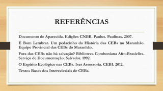 REFERÊNCIAS
Documento de Aparecida. Edições CNBB. Paulus. Paulinas. 2007.
É Bom Lembrar. Um pedacinho da História das CEBs no Maranhão.
Equipe Provincial das CEBs do Maranhão.
Fora das CEBs não há salvação? Biblioteca Comboniana Afro-Brasielira.
Serviço de Documentação. Salvador. 1992.
O Espírito Ecológico nas CEBs. Iser Assessoria. CEBI. 2012.
Textos Bases dos Intereclesiais de CEBs.
 