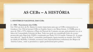 AS CEBs – A HISTÓRIA
I. HISTÓRICO NACIONAL DAS CEBs
2 – 1960 - Nascimento das CEBs
Em 1964 um livro de Pe. Marins foi muito importante para que as CEBs começassem a se
fortalecer. Em 1966 já haviam CEBs no Espírito Santo e em Minas Gerais. A CNBB, para os
anos de 1966 a 1970, elaborou o Plano de Pastoral de Conjunto em que, pela primeira vez, já se
falava de Comunidades Eclesiais de Base. Tudo isso pode ser considerado fruto do evento
promovido pelo Papa João XXIII e continuado por Paulo VI: O Concílio Vaticano II. Ai surgia
uma idéia de “ Igreja de Deus”, comunhão, participação, Igreja inserida no mundo. Em 1938,
na cidade de Medellín, Colômbia, aconteceu uma importantíssima conferência dos Bispos da
América Latina , onde se proclamou a opção preferencial pelos pobres.
 