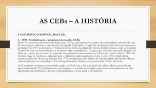 AS CEBs – A HISTÓRIA
I. HISTÓRICO NACIONAL DAS CEBs
3 – 1970 - Multiplicação e amadurecimento das CEBs
Paulo VI convocou um sínodo de Bispos em 1974 e, pela primeira vez, falou de comunidades eclesiais de base.
No documento referente a esse Sínodo (Evangelli Nuntiandi), o papa fala claramente das Cebs como presença
da Igreja. Em 1975 aconteceu o 1º Intereclesial de Cebs, na cidade de Vitória, Espírito Santo, onde se reuniram
78 pessoas (em sua maioria bispos e assessores das comunidades). A Igreja que nasce do povo pelo Espírito de
Deus era o tema do encontro. O segundo Intereclesial se deu também em Vitória no Espírito Santo, 1976. No
terceiro é que se resolveu se deslocar para o território onde nasceram as Cebs e, em 1978 o Intereclesial
acontecia em João Pessoa na Paraíba. Em 1979 a conferência dos bispos da América latina em Puebla México,
vinha confirmar as comunidades. Um teólogo brasileiro chama esse momento de Crisma das Cebs.
Em Campinas a primeira comunidade surgiu na Vila Costa e Silva, periferia da cidade. Havia, nessa década
aproximadamente 375 mil habitantes em Campinas e o êxodo rural acabou por trazer conseqüências: as vilas
planejadas (nas periferias), e favelas ( principalmente a Fura Zóio e a Grameiro).
 