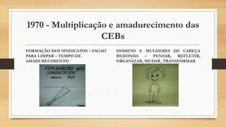 1970 - Multiplicação e amadurecimento das
CEBs
FORMAÇÃO DOS SINDICATOS – FACAO
PARA LIMPAR – TEMPO DE
AMADURECIMENTO
HOMENS E MULHERES DE CABEÇA
REDONDA – PENSAR, REFLETIR,
ORGANIZAR, MUDAR, TRANSFORMAR
 