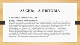 AS CEBs – A HISTÓRIA
I. HISTÓRICO NACIONAL DAS CEBs
4 - 1980 - Período de transição das CEBs
Em 1985 os movimentos por eleições diretas conseguiram acabar com a ditadura dos militares
no Brasil, que vinha se estendendo desde 1964. A Igreja tinha sido, em todo esse período, canal
de libertação; foi a instituição que mais atuou no enfrentamento das injustiças promovidas pelo
regime militar. Em 1980 começaram a surgir novas alternativas, como o Partido dos
Trabalhadores, por exemplo. Em 1982 a CNBB lançou o documento 25 - Comunidades
Eclesiais de Base na Igreja do Brasil. Mas também foi nesse período que se fortaleceram no
Brasil os movimentos espiritualistas, como a Renovação Carismática, por exemplo. O
pontificado de João Paulo II também olhou com desconfiança para a Teologia da Libertação e
não permitiu que se expandissem os horizontes das CEBs. Apesar de tudo isso, a década de 80
foi a que as CEBs mais promoveram encontros intereclesiais.
 