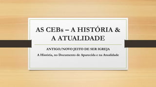 AS CEBs – A HISTÓRIA &
A ATUALIDADE
ANTIGO/NOVO JEITO DE SER IGREJA
A História, no Documento de Aparecida e na Atualidade
 