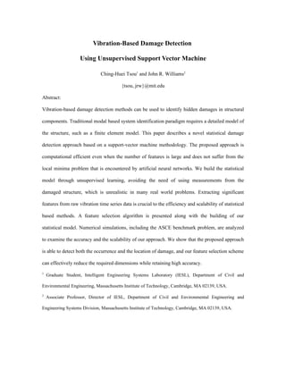 Vibration-Based Damage Detection

                   Using Unsupervised Support Vector Machine

                              Ching-Huei Tsou1 and John R. Williams2

                                        {tsou, jrw}@mit.edu

Abstract:

Vibration-based damage detection methods can be used to identify hidden damages in structural

components. Traditional modal based system identification paradigm requires a detailed model of

the structure, such as a finite element model. This paper describes a novel statistical damage

detection approach based on a support-vector machine methodology. The proposed approach is

computational efficient even when the number of features is large and does not suffer from the

local minima problem that is encountered by artificial neural networks. We build the statistical

model through unsupervised learning, avoiding the need of using measurements from the

damaged structure, which is unrealistic in many real world problems. Extracting significant

features from raw vibration time series data is crucial to the efficiency and scalability of statistical

based methods. A feature selection algorithm is presented along with the building of our

statistical model. Numerical simulations, including the ASCE benchmark problem, are analyzed

to examine the accuracy and the scalability of our approach. We show that the proposed approach

is able to detect both the occurrence and the location of damage, and our feature selection scheme

can effectively reduce the required dimensions while retaining high accuracy.
1
    Graduate Student, Intelligent Engineering Systems Laboratory (IESL), Department of Civil and

Environmental Engineering, Massachusetts Institute of Technology, Cambridge, MA 02139, USA.
2
    Associate Professor, Director of IESL, Department of Civil and Environmental Engineering and

Engineering Systems Division, Massachusetts Institute of Technology, Cambridge, MA 02139, USA.
 