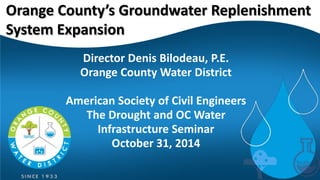 Director Denis Bilodeau, P.E. 
Orange County Water District 
American Society of Civil Engineers 
The Drought and OC Water Infrastructure Seminar 
October 31, 2014 
Orange County’s Groundwater Replenishment System Expansion  