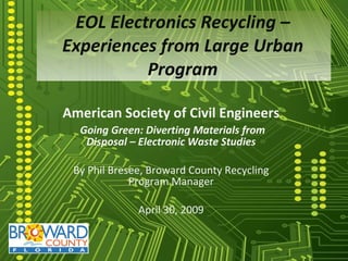 EOL Electronics Recycling – Experiences from Large Urban Program American Society of Civil Engineers Going Green: Diverting Materials from Disposal – Electronic Waste Studies By Phil Bresee, Broward County Recycling Program Manager April 30, 2009 