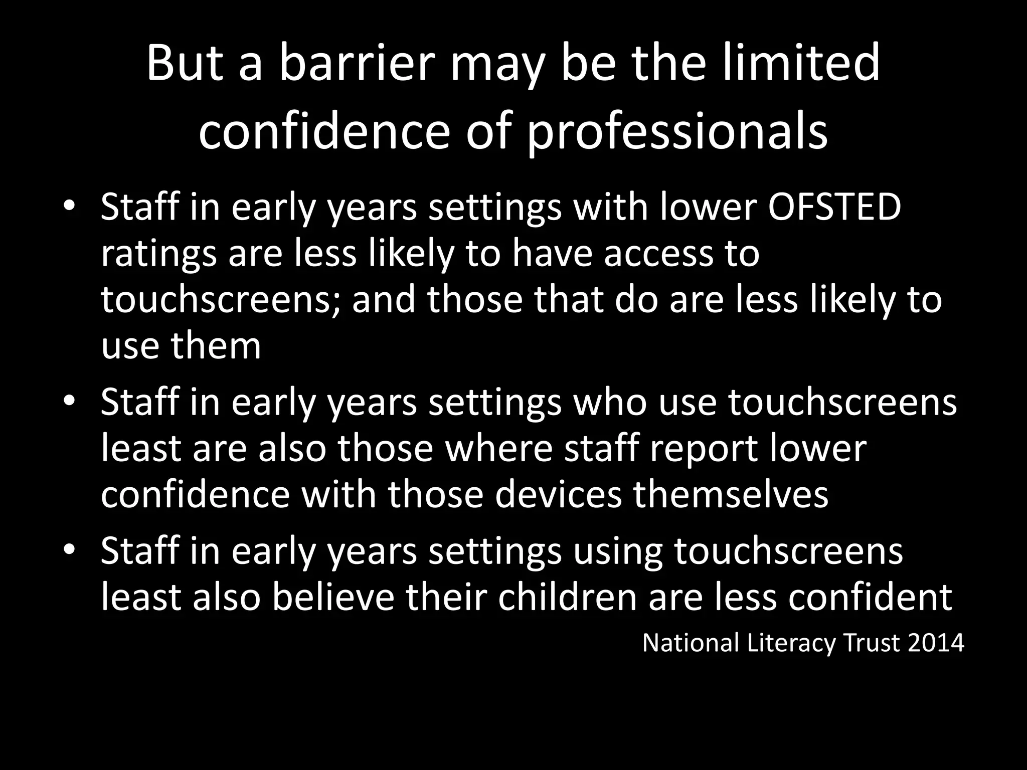But a barrier may be the limited
confidence of professionals
• Staff in early years settings with lower OFSTED
ratings are less likely to have access to
touchscreens; and those that do are less likely to
use them
• Staff in early years settings who use touchscreens
least are also those where staff report lower
confidence with those devices themselves
• Staff in early years settings using touchscreens
least also believe their children are less confident
National Literacy Trust 2014
 