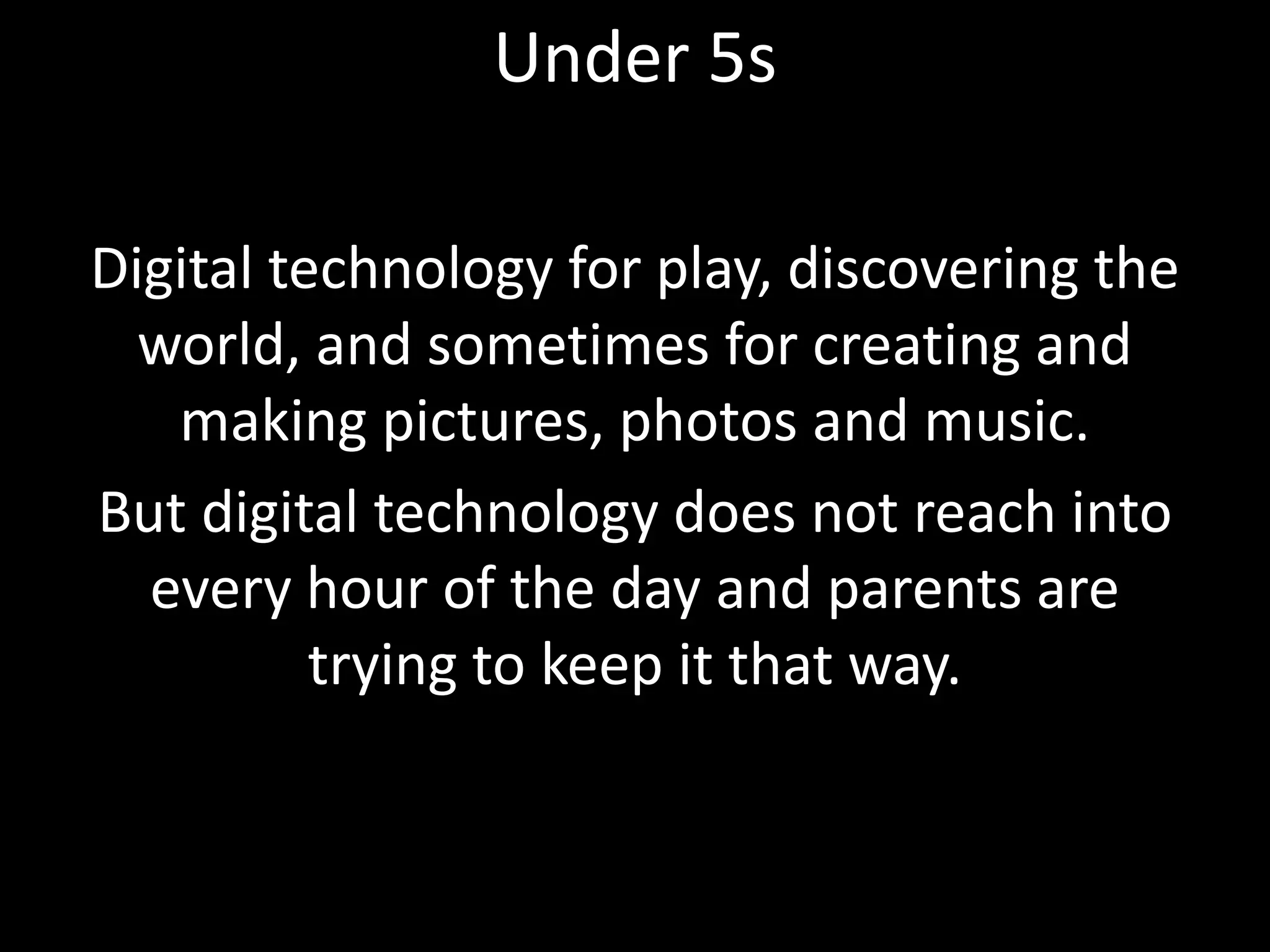 Digital technology for play, discovering the
world, and sometimes for creating and
making pictures, photos and music.
But digital technology does not reach into
every hour of the day and parents are
trying to keep it that way.
Under 5s
 