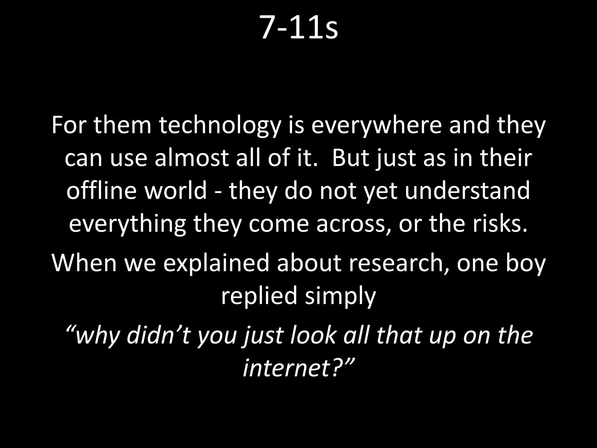 For them technology is everywhere and they
can use almost all of it. But just as in their
offline world - they do not yet understand
everything they come across, or the risks.
When we explained about research, one boy
replied simply
“why didn’t you just look all that up on the
internet?”
7-11s
 