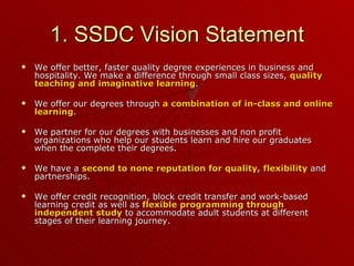 1. SSDC Vision Statement We offer better, faster quality degree experiences in business and hospitality. We make a difference through small class sizes,  quality teaching and imaginative learning . We offer our degrees through  a combination of in-class and online learning . We partner for our degrees with businesses and non profit organizations who help our students learn and hire our graduates when the complete their degrees. We have a  second to none reputation for quality, flexibility  and partnerships. We offer credit recognition, block credit transfer and work-based learning credit as well as  flexible programming through independent study  to accommodate adult students at different stages of their learning journey. 