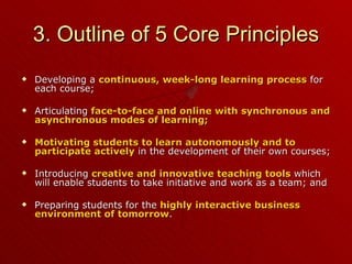 3. Outline of 5 Core Principles Developing a  continuous, week-long learning process  for each course; Articulating  face-to-face and online with synchronous and asynchronous modes of learning; Motivating students to learn autonomously and to participate actively  in the development of their own courses; Introducing  creative and innovative teaching tools  which will enable students to take initiative and work as a team; and Preparing students for the  highly interactive business environment of tomorrow . 