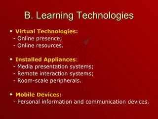 B. Learning Technologies Virtual Technologies: -  Online presence; - Online resources.  Installed Appliances : - Media presentation systems; - Remote interaction systems; -  Room-scale peripherals. Mobile Devices: -  Personal information and communication devices.  