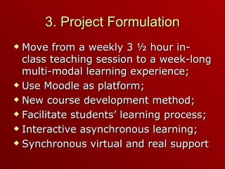 3. Project Formulation Move from a weekly 3 ½ hour in-class teaching session to a week-long multi-modal learning experience; Use Moodle as platform; New course development method; Facilitate students’ learning process; Interactive asynchronous learning; Synchronous virtual and real support 