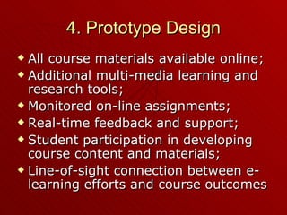 4. Prototype Design All course materials available online; Additional multi-media learning and research tools; Monitored on-line assignments; Real-time feedback and support; Student participation in developing course content and materials; Line-of-sight connection between e-learning efforts and course outcomes 