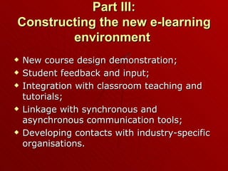 Part III: Constructing the new e-learning environment  New course design demonstration; Student feedback and input; Integration with classroom teaching and tutorials; Linkage with synchronous and asynchronous communication tools; Developing contacts with industry-specific organisations. 