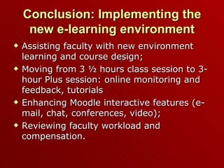 Conclusion: Implementing the new e-learning environment Assisting faculty with new environment learning and course design; Moving from 3 ½ hours class session to 3-hour Plus session: online monitoring and feedback, tutorials Enhancing Moodle interactive features (e-mail, chat, conferences, video); Reviewing faculty workload and compensation. 