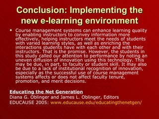 Conclusion: Implementing the new e-learning environment Course management systems can enhance learning quality by enabling instructors to convey information more effectively, helping instructors meet the needs of students with varied learning styles, as well as enriching the interactions students have with each other and with their instructors. That is the promise. However, the students in this study called our attention to performance by noting an uneven diffusion of innovation using this technology. This may be due, in part, to faculty or student skill. It may also be due to a lack of institutional recognition of innovation, especially as the successful use of course management systems affects or does not affect faculty tenure, promotion, and merit decisions. Educating the Net Generation Diana G. Oblinger and James L. Oblinger, Editors EDUCAUSE 2005:  www.educause.edu/educatingthenetgen / 