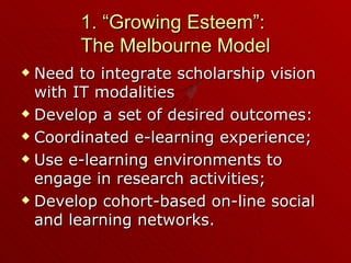 1. “Growing Esteem”:  The Melbourne Model Need to integrate scholarship vision with IT modalities Develop a set of desired outcomes: Coordinated e-learning experience; Use e-learning environments to engage in research activities; Develop cohort-based on-line social and learning networks. 