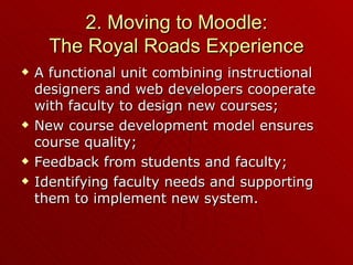 2. Moving to Moodle: The Royal Roads Experience A functional unit combining instructional designers and web developers cooperate with faculty to design new courses; New course development model ensures course quality; Feedback from students and faculty; Identifying faculty needs and supporting them to implement new system. 