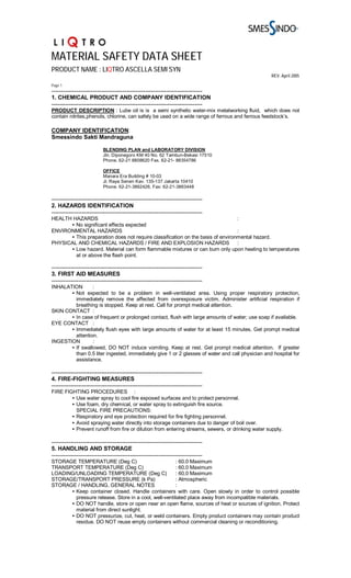 MATERIAL SAFETY DATA SHEET
PRODUCT NAME : LIQTRO ASCELLA SEMI SYN
                                                                                                  REV. April 2005

Page 1
-------------------------------------------------------------------------------
1. CHEMICAL PRODUCT AND COMPANY IDENTIFICATION
-------------------------------------------------------------------------------
PRODUCT DESCRIPTION : Lube oil is is a semi synthetic water-mix metalworking fluid, which does not
contain nitrites,phenols, chlorine, can safely be used on a wide range of ferrous and ferrous feedstock’s.

COMPANY IDENTIFICATION:
Smessindo Sakti Mandraguna

                           BLENDING PLAN and LABORATORY DIVISION
                           Jln. Diponegoro KM 40 No. 62 Tambun-Bekasi 17510
                           Phone. 62-21 8808620 Fax. 62-21- 88354786

                           OFFICE
                           Manara Era Building # 10-03
                           Jl. Raya Senen Kav. 135-137 Jakarta 10410
                           Phone. 62-21-3862426, Fax: 62-21-3863448

-------------------------------------------------------------------------------
2. HAZARDS IDENTIFICATION
-------------------------------------------------------------------------------
HEALTH HAZARDS                                                                  :
      • No significant effects expected
ENVIRONMENTAL HAZARDS                                                           :
      • This preparation does not require classification on the basis of environmental hazard.
PHYSICAL AND CHEMICAL HAZARDS / FIRE AND EXPLOSION HAZARDS                      :
      • Low hazard. Material can form flammable mixtures or can burn only upon heating to temperatures
        at or above the flash point.

-------------------------------------------------------------------------------
3. FIRST AID MEASURES
-------------------------------------------------------------------------------
INHALATION       :
       • Not expected to be a problem in well-ventilated area. Using proper respiratory protection,
         immediately remove the affected from overexposure victim. Administer artificial respiration if
         breathing is stopped. Keep at rest. Call for prompt medical attention.
SKIN CONTACT :
       • In case of frequent or prolonged contact, flush with large amounts of water; use soap if available.
EYE CONTACT :
       • Immediately flush eyes with large amounts of water for at least 15 minutes. Get prompt medical
         attention.
INGESTION        :
       • If swallowed, DO NOT induce vomiting. Keep at rest. Get prompt medical attention. If greater
         than 0.5 liter ingested, immediately give 1 or 2 glasses of water and call physician and hospital for
         assistance.

-------------------------------------------------------------------------------
4. FIRE-FIGHTING MEASURES
-------------------------------------------------------------------------------
FIRE FIGHTING PROCEDURES :
        • Use water spray to cool fire exposed surfaces and to protect personnel.
        • Use foam, dry chemical, or water spray to extinguish fire source.
          SPECIAL FIRE PRECAUTIONS:
        • Respiratory and eye protection required for fire fighting personnel.
        • Avoid spraying water directly into storage containers due to danger of boil over.
        • Prevent runoff from fire or dilution from entering streams, sewers, or drinking water supply.

-------------------------------------------------------------------------------
5. HANDLING AND STORAGE
-------------------------------------------------------------------------------
STORAGE TEMPERATURE (Deg C)                          : 60.0 Maximum
TRANSPORT TEMPERATURE (Deg C)                        : 60.0 Maximum
LOADING/UNLOADING TEMPERATURE (Deg C)                : 60.0 Maximum
STORAGE/TRANSPORT PRESSURE (k Pa)                    : Atmospheric
STORAGE / HANDLING, GENERAL NOTES                    :
      • Keep container closed. Handle containers with care. Open slowly in order to control possible
        pressure release. Store in a cool, well-ventilated place away from incompatible materials.
      • DO NOT handle, store or open near an open flame, sources of heat or sources of ignition. Protect
        material from direct sunlight.
      • DO NOT pressurize, cut, heat, or weld containers. Empty product containers may contain product
        residue. DO NOT reuse empty containers without commercial cleaning or reconditioning.
 