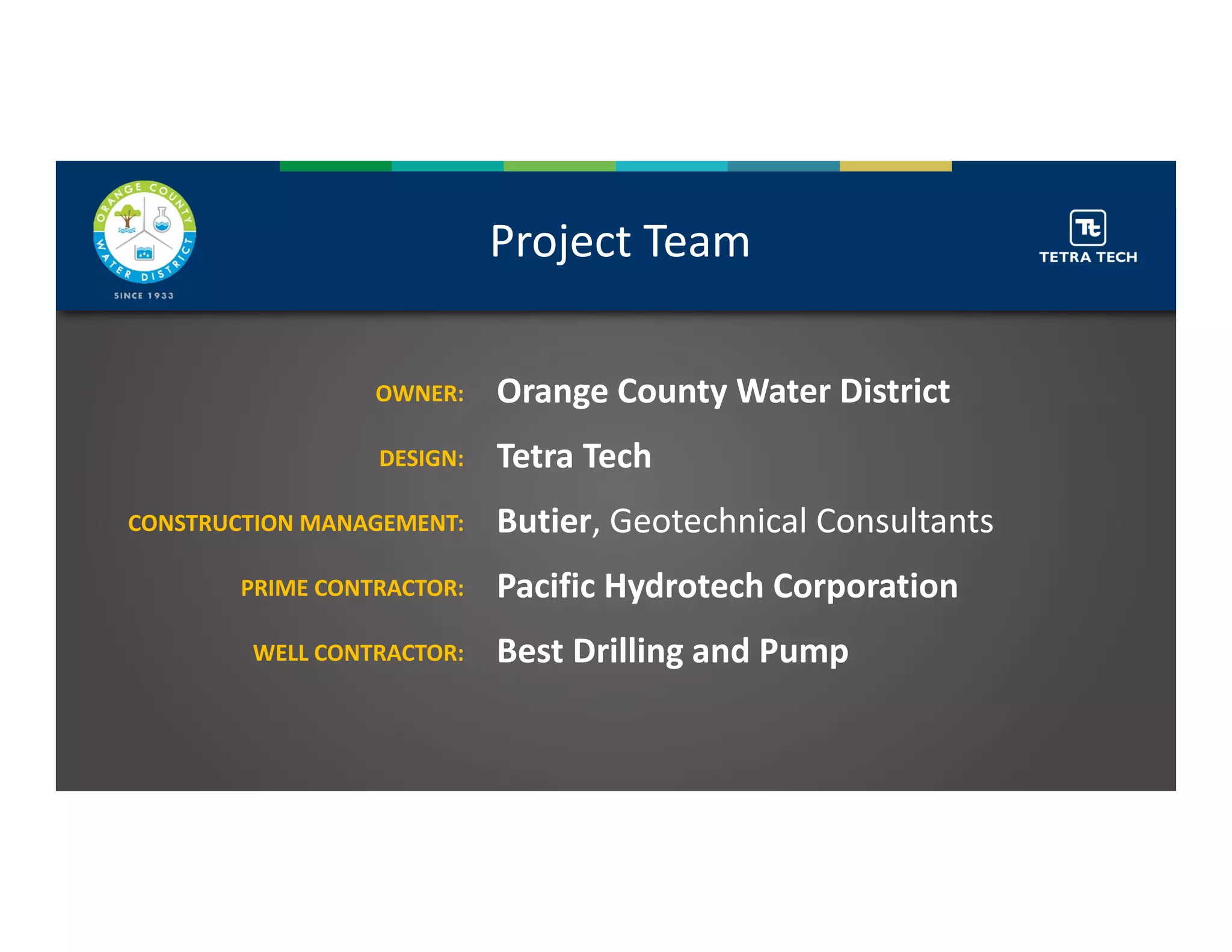 Project Team
Orange County Water District
Tetra Tech
Butier, Geotechnical Consultants
Pacific Hydrotech Corporation
Best Drilling and Pump
OWNER:
DESIGN:
CONSTRUCTION MANAGEMENT: 
PRIME CONTRACTOR: 
WELL CONTRACTOR: 
 