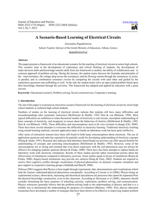 Journal of Education and Practice                                                                            www.iiste.org
ISSN 2222-1735 (Paper) ISSN 2222-288X (Online)
Vol 3, No 7, 2012


                  A Scenario-Based Learning of Electrical Circuits
                                                Alexandros Papadimitriou
                     School Teacher Advisor of the Greek Ministry of Education, Athens, Greece
                                                     apapadim@sch.gr


Abstract
This paper presents a framework of an educational scenario for the teaching of electrical circuits at senior high schools.
This scenario aims at the development of exploratory and critical thinking of students, the development of
make-decision skills and knowledge transfer skills from one framework to another, the ability of collaboration and in
common approach of problem solving. During the lessons, the student teams discover the formulas and principles of
the total resistance, the voltage drop across the resistances, and the flowing current through the resistances, in series,
in parallel, and in combination resistance circuits by comparing the circuits with each other and guided by the
exploratory questions and scaffolding as well. At the end, the student teams solve an open-ended problem based upon
their knowledge obtained through the activities. This framework has adopted and applied by educators with a great
success.
Keywords: Educational scenario, Problem solving, Social constructivism, Cooperative learning.


1. Introduction
The aim if this paper is to present an innovative scenario framework for the learning of electrical circuits by senior high
school students or technical high school students.
Numbers of studies on the learning of electrical circuits indicate that students still have many difficulties and
misunderstandings after systematic instruction (McDermott & Shaffer, 1992; Duit & von Rhöneck, 1998). Most
typical difficulties are inabilities to relate theoretical models of electricity to real circuits, incomplete understanding of
basic concepts of electricity, and incapacity to reason about the behaviour of electrics (McDermott & Shaffer, 1992;
Duit & von Rhöneck, 1998). These difficulties and misconceptions seem to be very resistant to change (Chi, 2008).
There have been several attempts to overcome the difficulties in electricity learning. Traditional electricity teaching
using textual learning material, concrete application tasks or hands-on laboratory work has been quite ineffective.
After series of instruction learners have been still found to hold many misconceptions about electricity. The use of
application questions and tasks has reported to be partially useful for developing understanding of electricity concepts
(Wang & Andre, 1991). Research also indicates that laboratory-based hands-on activities can offer special benefits for
understanding of concepts and correcting misconceptions (McDermott & Shaffer, 1992). However, some of the
misconceptions are so strong and resistant that even direct experience with the real phenomena may not always be
effective for changing students opinions (Ronen & Eliahu, 2000). There have also been attempts to replace hands-on
laboratory work with electricity simulations. Results of these studies provide rather inconsistent picture about the
effectiveness of simulations compared to laboratory exercises. Some studies speak in favour of simulations (Ronen &
Eliahu, 2000). Inquiry-based simulations may provide one solution (Hung & Chen, 2002). Students are required to
resolve their cognitive conflict through visualization of physical phenomena via dynamic computer simulation and
peer support in cooperative learning groups (Abdullah and Shariff, 2008).
DiSessa (2001) suggests that Physics is best taught through experiments, labs, demonstrations and visualizations which
help the learners understand physical phenomena conceptually. According to Concari et al (2006), Physics being an
experimental science, observation, measuring and theoretical speculations are processes that cannot be separated from
the physical knowledge construction, even in the classroom. According to Snowman et al (2008), educators should
consider stimulating the basic purposes of schooling curiosity, exploration, problem solving, and communication.
Physics instructors generally believe that the problem-solving leads to the understanding of physics and that it is a
reliable way to demonstrate the understanding for purposes of evaluation (Maloney, 1994). Also, physics education
researchers have developed a number of strategies that have been shown to be effective in improving student problem
                                                             27
 