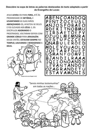 Descobre na sopa de letras as palavras destacadas do texto adaptado a partir
do Evangelho de Lucas:
JESUS LEVOU-OS PARA FORA, ATÉ ÀS
PROXIMIDADE DE BETÂNIA, E
LEVANTANDO AS SUAS MÃOS
ABENÇOANDO-OS, AFASTOU-SE DELES
E FOI ELEVADO AOS CÉUS. E, OS
DISCÍPULOS ADORANDO-O
PROSTRADOS, VOLTARAM DEPOIS COM
GRANDE JÚBILO PARA JERUSALÉM.
DESDE ENTÃO, ESTAVAM SEMPRE NO
TEMPLO, LOUVANDO E BENDIZENDO A
DEUS.
“Sereis minhas testemunhas”
em todas as nações…
