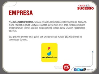 0800 47 3888
EMPRESA
A SERVICEKLEEN DO BRASIL, fundada em 2006, localizada no Polo Industrial de Itapevi/SP,
é uma empresa do grupo Safetykleen Europe que,há mais de 35 anos,é especializada em
proporcionar aos clientes soluções ecologicamente corretas para a lavagem e desengraxe
de peças.
Está presente em mais de 15 países com uma carteira de mais de 150.000 clientes na
comunidade Europeia.
 