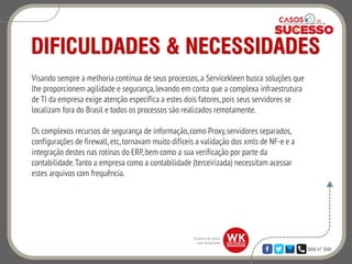 0800 47 3888
DIFICULDADES & NECESSIDADES
Visando sempre a melhoria contínua de seus processos,a Servicekleen busca soluções que
lhe proporcionem agilidade e segurança,levando em conta que a complexa infraestrutura
de TI da empresa exige atenção específica a estes dois fatores,pois seus servidores se
localizam fora do Brasil e todos os processos são realizados remotamente.
Os complexos recursos de segurança de informação,como Proxy,servidores separados,
configurações de firewall, etc,tornavam muito difíceis a validação dos xmls de NF-e e a
integração destes nas rotinas do ERP,bem como a sua verificação por parte da
contabilidade.Tanto a empresa como a contabilidade (terceirizada) necessitam acessar
estes arquivos com frequência.
 