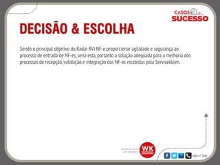 0800 47 3888
DECISÃO & ESCOLHA
Sendo o principal objetivo do Radar RVI NF-e proporcionar agilidade e segurança ao
processo de entrada de NF-es,seria esta, portanto a solução adequada para a melhoria dos
processos de recepção,validação e integração das NF-es recebidas pela Servicekleen.
 