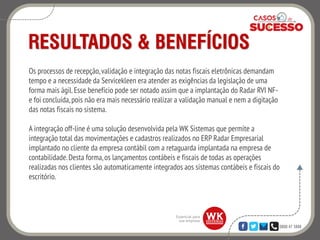 0800 47 3888
RESULTADOS & BENEFÍCIOS
Os processos de recepção,validação e integração das notas fiscais eletrônicas demandam
tempo e a necessidade da Servicekleen era atender as exigências da legislação de uma
forma mais ágil.Esse benefício pode ser notado assim que a implantação do Radar RVI NF-
e foi concluída,pois não era mais necessário realizar a validação manual e nem a digitação
das notas fiscais no sistema.
A integração off-line é uma solução desenvolvida pela WK Sistemas que permite a
integração total das movimentações e cadastros realizados no ERP Radar Empresarial
implantado no cliente da empresa contábil com a retaguarda implantada na empresa de
contabilidade.Desta forma,os lançamentos contábeis e fiscais de todas as operações
realizadas nos clientes são automaticamente integrados aos sistemas contábeis e fiscais do
escritório.
 