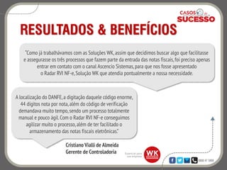 0800 47 3888
RESULTADOS & BENEFÍCIOS
“Como já trabalhávamos com as Soluções WK, assim que decidimos buscar algo que facilitasse
e assegurasse os três processos que fazem parte da entrada das notas fiscais,foi preciso apenas
entrar em contato com o canal Ascencio Sistemas,para que nos fosse apresentado
o Radar RVI NF-e,Solução WK que atendia pontualmente a nossa necessidade.
A localização do DANFE,a digitação daquele código enorme,
44 dígitos nota por nota,além do código de verificação
demandava muito tempo,sendo um processo totalmente
manual e pouco ágil.Com o Radar RVI NF-e conseguimos
agilizar muito o processo,além de ter facilitado o
armazenamento das notas fiscais eletrônicas.”
Cristiano Vialli de Almeida
Gerente de Controladoria
 
