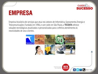 0800 47 3888
EMPRESA
Empresa brasileira de serviços que atua nos setores de Informática,Saneamento,Energia e
Telecomunicações.Fundada em 1986, e com sede em São Paulo,a TECDATA oferece
soluções tecnológicas atualizadas e personalizadas para o efetivo atendimento às
necessidades de seus clientes.
 