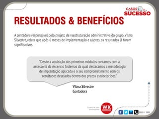 0800 47 3888
RESULTADOS & BENEFÍCIOS
A contadora responsável pelo projeto de reestruturação administrativa do grupo,Vilma
Silvestre,relata que após 6 meses de implementação e ajustes, os resultados já foram
significativos.
“Desde a aquisição dos primeiros módulos contamos com a
assessoria da Ascencio Sistemas da qual destacamos a metodologia
de implantação aplicada e o seu comprometimento com os
resultados desejados dentro dos prazos estabelecidos.”
Vilma Silvestre
Contadora
 