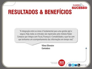 0800 47 3888
RESULTADOS & BENEFÍCIOS
“A integração entre as áreas é fundamental para uma gestão ágil e
segura.Hoje,todas as entradas são registradas pelo módulo Radar
Compras que integra com Fiscal,Finanças e Contabilidade,o que faz com
que tenhamos um acompanhamento das informações em tempo real.”
Vilma Silvestre
Contadora
 