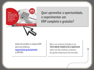 Quer aproveitar a oportunidade,
e experimentar um
ERP completo e gratuito?
Não é um sistema limitado,é um
TEST-DRIVE COMPLETO E GRATUITO
sobre um dos melhores sistemas
de gestão empresarial do mercado.
Antes de escolher o sistema ERP
para sua empresa,
experimente gratuitamente
o ERP WK.
 