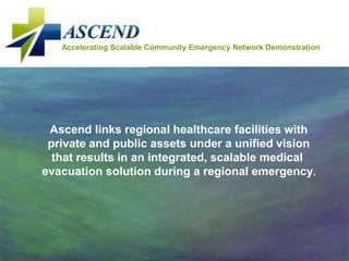 Accelerating Scalable Community Emergency Network Demonstration




 Ascend links regional healthcare facilities with
 private and public assets under a unified vision
  that results in an integrated, scalable medical
evacuation solution during a regional emergency.
 