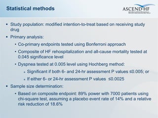 Statistical methods

 Study population: modified intention-to-treat based on receiving study
  drug
 Primary analysis:
    • Co-primary endpoints tested using Bonferroni approach
    • Composite of HF rehospitalization and all-cause mortality tested at
      0.045 significance level
    • Dyspnea tested at 0.005 level using Hochberg method:
            Significant if both 6- and 24-hr assessment P values ≤0.005; or
            If either 6- or 24-hr assessment P values ≤0.0025
 Sample size determination:
    • Based on composite endpoint: 89% power with 7000 patients using
      chi-square test, assuming a placebo event rate of 14% and a relative
      risk reduction of 18.6%
 