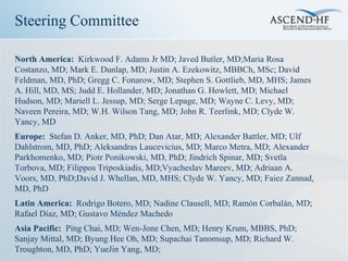 Steering Committee

North America: Kirkwood F. Adams Jr MD; Javed Butler, MD;Maria Rosa
Costanzo, MD; Mark E. Dunlap, MD; Justin A. Ezekowitz, MBBCh, MSc; David
Feldman, MD, PhD; Gregg C. Fonarow, MD; Stephen S. Gottlieb, MD, MHS; James
A. Hill, MD, MS; Judd E. Hollander, MD; Jonathan G. Howlett, MD; Michael
Hudson, MD; Mariell L. Jessup, MD; Serge Lepage, MD; Wayne C. Levy, MD;
Naveen Pereira, MD; W.H. Wilson Tang, MD; John R. Teerlink, MD; Clyde W.
Yancy, MD
Europe: Stefan D. Anker, MD, PhD; Dan Atar, MD; Alexander Battler, MD; Ulf
Dahlstrom, MD, PhD; Aleksandras Laucevicius, MD; Marco Metra, MD; Alexander
Parkhomenko, MD; Piotr Ponikowski, MD, PhD; Jindrich Spinar, MD; Svetla
Torbova, MD; Filippos Triposkiadis, MD;Vyacheslav Mareev, MD; Adriaan A.
Voors, MD, PhD;David J. Whellan, MD, MHS; Clyde W. Yancy, MD; Faiez Zannad,
MD, PhD
Latin America: Rodrigo Botero, MD; Nadine Clausell, MD; Ramón Corbalán, MD;
Rafael Diaz, MD; Gustavo Méndez Machedo
Asia Pacific: Ping Chai, MD; Wen-Jone Chen, MD; Henry Krum, MBBS, PhD;
Sanjay Mittal, MD; Byung Hee Oh, MD; Supachai Tanomsup, MD; Richard W.
Troughton, MD, PhD; YueJin Yang, MD;
 
