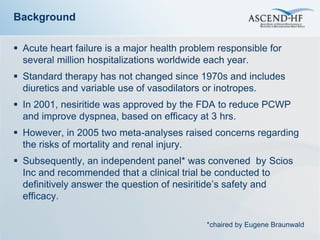 Background

 Acute heart failure is a major health problem responsible for
  several million hospitalizations worldwide each year.
 Standard therapy has not changed since 1970s and includes
  diuretics and variable use of vasodilators or inotropes.
 In 2001, nesiritide was approved by the FDA to reduce PCWP
  and improve dyspnea, based on efficacy at 3 hrs.
 However, in 2005 two meta-analyses raised concerns regarding
  the risks of mortality and renal injury.
 Subsequently, an independent panel* was convened by Scios
  Inc and recommended that a clinical trial be conducted to
  definitively answer the question of nesiritide’s safety and
  efficacy.

                                             *chaired by Eugene Braunwald
 