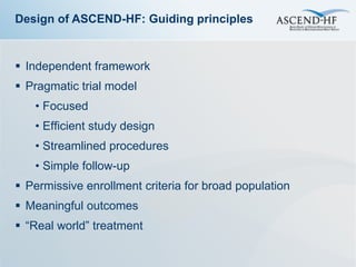 Design of ASCEND-HF: Guiding principles


 Independent framework
 Pragmatic trial model
   • Focused
   • Efficient study design
   • Streamlined procedures
   • Simple follow-up
 Permissive enrollment criteria for broad population
 Meaningful outcomes
 “Real world” treatment
 