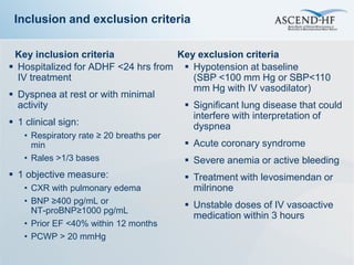 Inclusion and exclusion criteria

 Key inclusion criteria             Key exclusion criteria
 Hospitalized for ADHF <24 hrs from  Hypotension at baseline
  IV treatment                         (SBP <100 mm Hg or SBP<110
                                       mm Hg with IV vasodilator)
 Dyspnea at rest or with minimal
  activity                            Significant lung disease that could
                                       interfere with interpretation of
 1 clinical sign:                     dyspnea
   • Respiratory rate ≥ 20 breaths per
     min                                  Acute coronary syndrome
   • Rales >1/3 bases                     Severe anemia or active bleeding
 1 objective measure:                    Treatment with levosimendan or
   • CXR with pulmonary edema              milrinone
   • BNP ≥400 pg/mL or                    Unstable doses of IV vasoactive
     NT-proBNP≥1000 pg/mL
                                           medication within 3 hours
   • Prior EF <40% within 12 months
   • PCWP > 20 mmHg
 